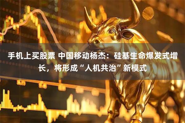 手机上买股票 中国移动杨杰：硅基生命爆发式增长，将形成“人机共治”新模式