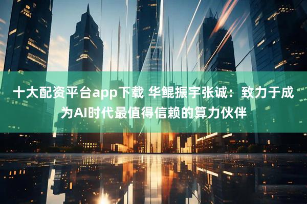 十大配资平台app下载 华鲲振宇张诚：致力于成为AI时代最值得信赖的算力伙伴