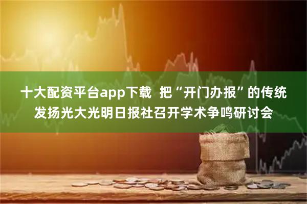 十大配资平台app下载  把“开门办报”的传统发扬光大光明日报社召开学术争鸣研讨会