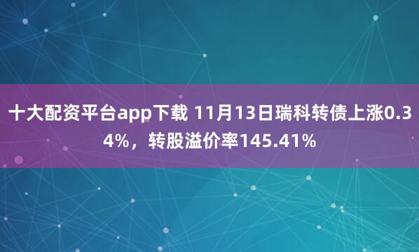 十大配资平台app下载 11月13日瑞科转债上涨0.34%，转股溢价率145.41%